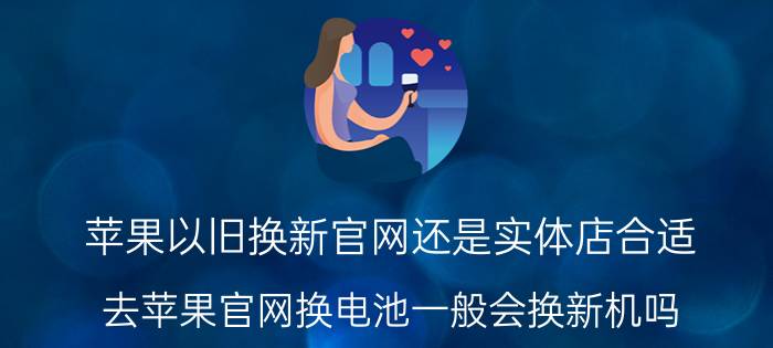 苹果以旧换新官网还是实体店合适 去苹果官网换电池一般会换新机吗？